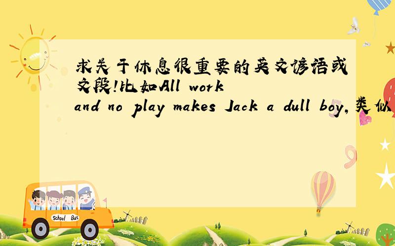 求关于休息很重要的英文谚语或文段!比如All work and no play makes Jack a dull boy,类似于这种的,说明休息也是很有必要的谚语或者是文段,最好有中文翻译,