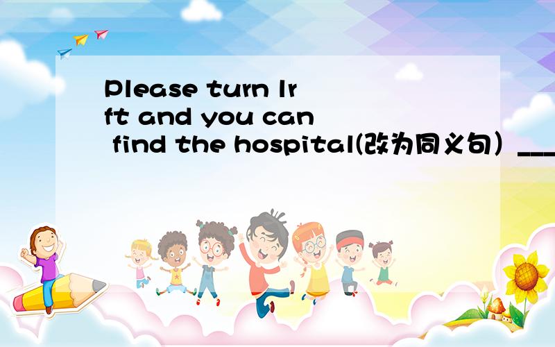 Please turn lrft and you can find the hospital(改为同义句）______ you turn left,you ______find the hospital