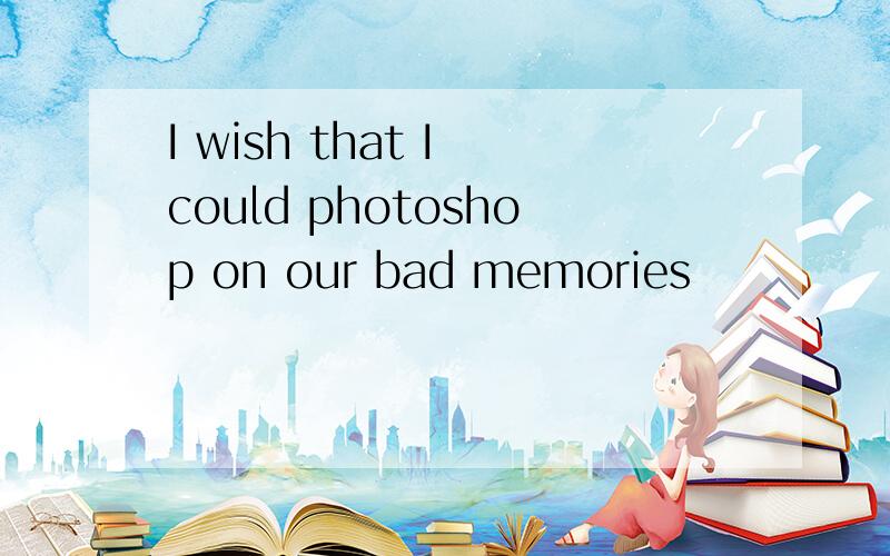 I wish that I could photoshop on our bad memories