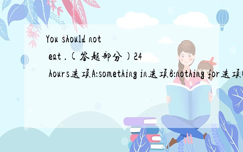 You should not eat .(答题部分)24 hours选项A：something in选项B：nothing for选项C：anything for