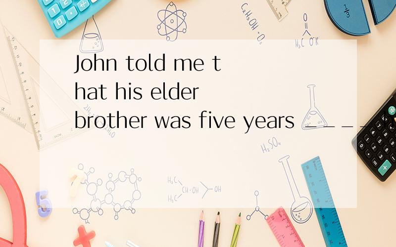 John told me that his elder brother was five years ____ himsenior than senior to