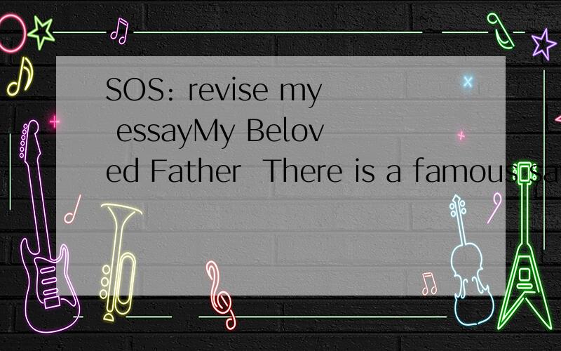 SOS: revise my essayMy Beloved Father  There is a famous saying that father is daughter's lover in the previous life. Maybe that is why I am my father's daughter in this life. And nothing can express my love for you, my father!   My father is a typic