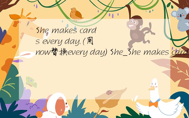 She makes cards every day.（用now替换every day） She_She makes cards every day.（用now替换every day） She___ ___ cards now.
