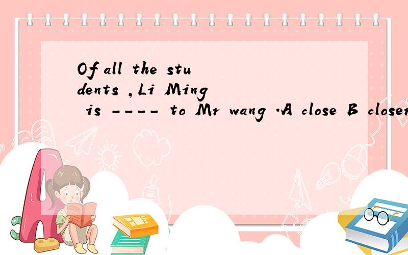 Of all the students ,Li Ming is ---- to Mr wang .A close B closer C the closest D the most closest
