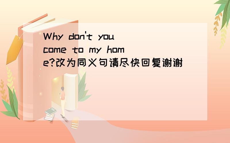 Why don't you come to my home?改为同义句请尽快回复谢谢