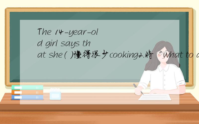 The 14-year-old girl says that she（ ）懂得很少cooking2.将“what to do” 改为宾语从句.3.将“how I should cook some dishes”改为用不定式做宾语