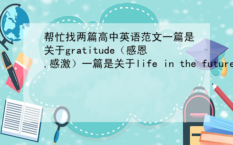帮忙找两篇高中英语范文一篇是关于gratitude（感恩,感激）一篇是关于life in the future(未来生活）,不用太长,可以是高中英语范文,也可以是大学四级的范文,