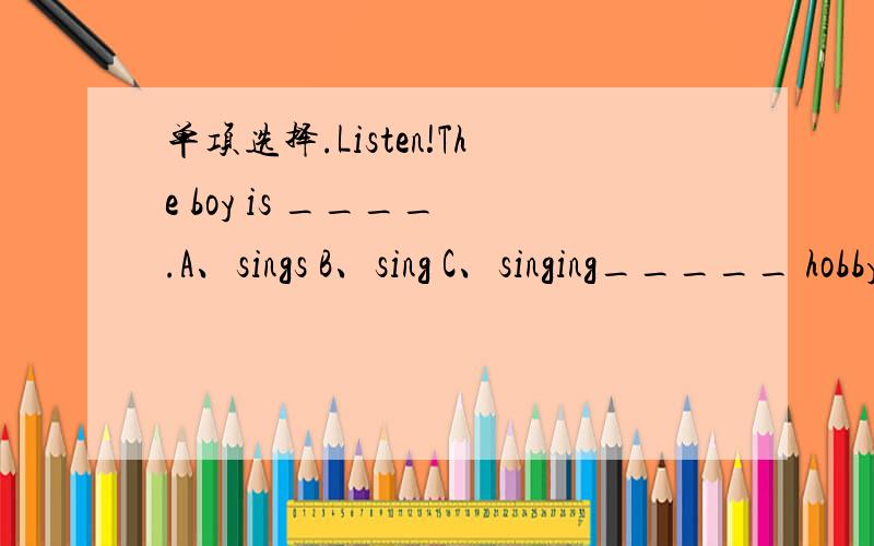 单项选择.Listen!The boy is ____ .A、sings B、sing C、singing_____ hobby is diving.A、Her B、She's C、HeMy father is _____ weiter.My uncle is ______ engineer.A、a;a B、a;an C、an;an