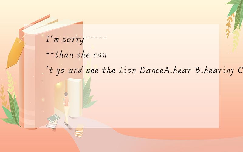 I'm sorry-------than she can't go and see the Lion DanceA.hear B.hearing C.heard D.to hear