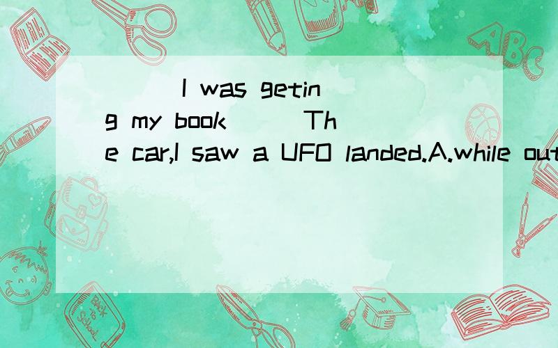 ___I was geting my book___The car,I saw a UFO landed.A.while out of B.while out from C.when out of D