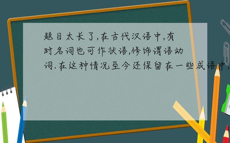 题目太长了,在古代汉语中,有时名词也可作状语,修饰谓语动词.在这种情况至今还保留在一些成语中,如“人声鼎沸”,其中“鼎”本为名词,在句中修饰动词“沸”,出下面句中这种用法的词语