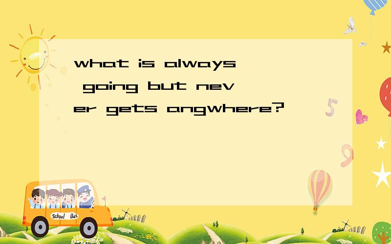 what is always going but never gets angwhere?
