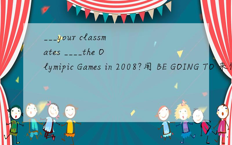 ___your classmates ____the Olymipic Games in 2008?用 BE GOING TO 来做最前面那个空空写什么呢‘‘
