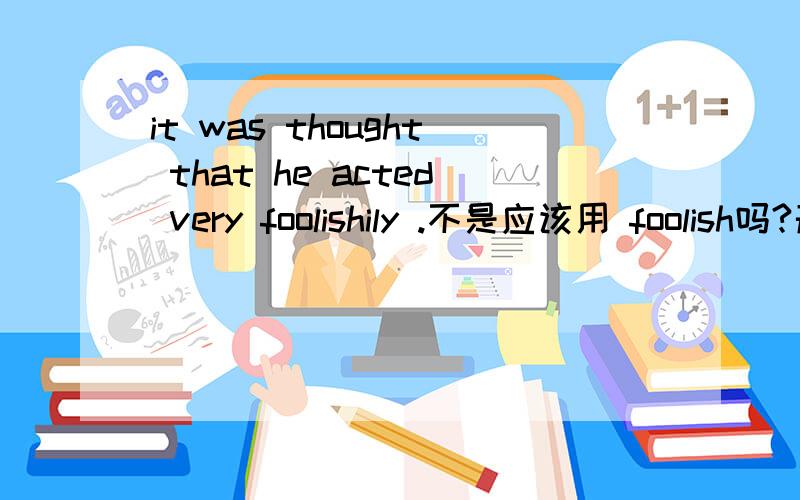 it was thought that he acted very foolishily .不是应该用 foolish吗?形容词