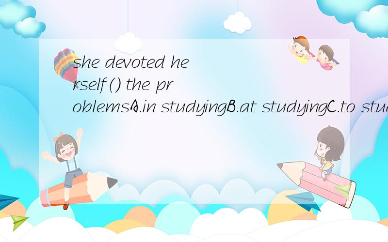 she devoted herself（） the problemsA.in studyingB.at studyingC.to studyD.to study