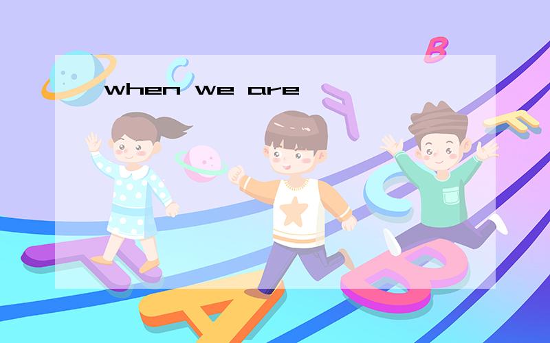 when we are