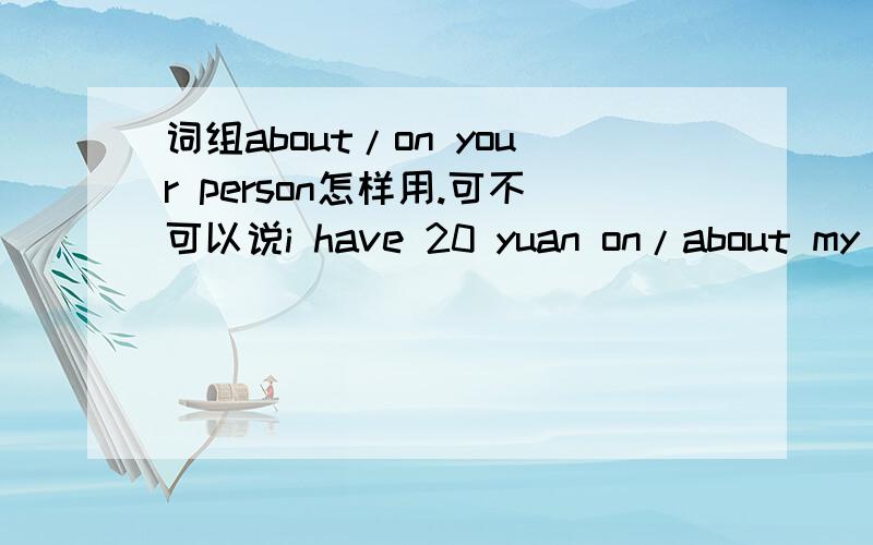 词组about/on your person怎样用.可不可以说i have 20 yuan on/about my person