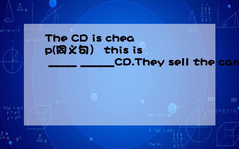 The CD is cheap(同义句） this is _____ ______CD.They sell the cards at a discount.(同义句）↓↓________ ________a discount ________the cards