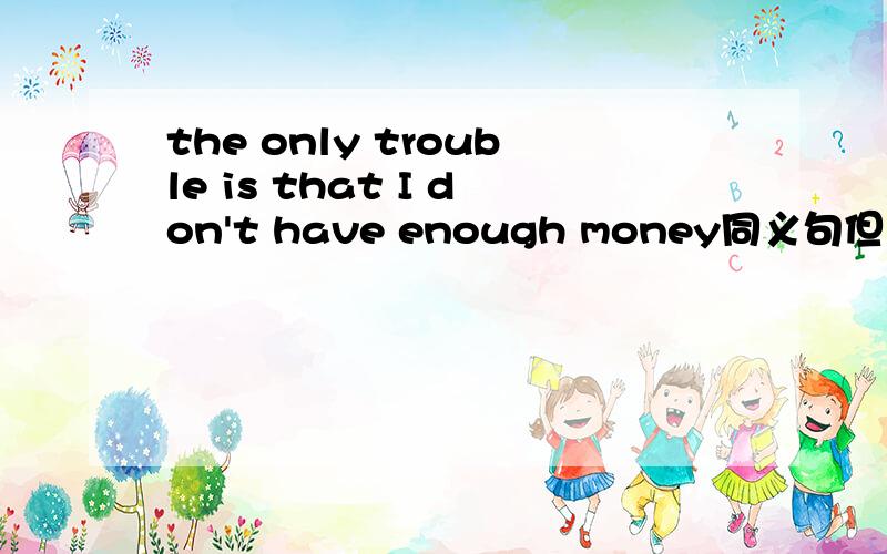 the only trouble is that I don't have enough money同义句但也不仅仅是改一个单词。