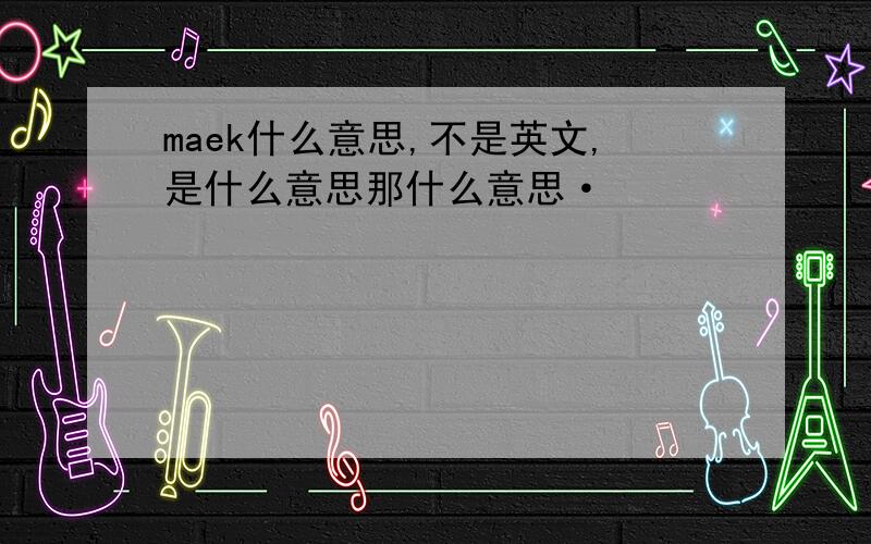 maek什么意思,不是英文,是什么意思那什么意思·