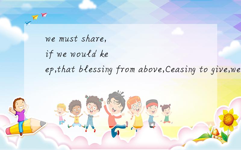 we must share,if we would keep,that blessing from above,Ceasing to give,we ce...we must share,if we would keep,that blessing from above,Ceasing to give,we cease to have,such is the law of love.