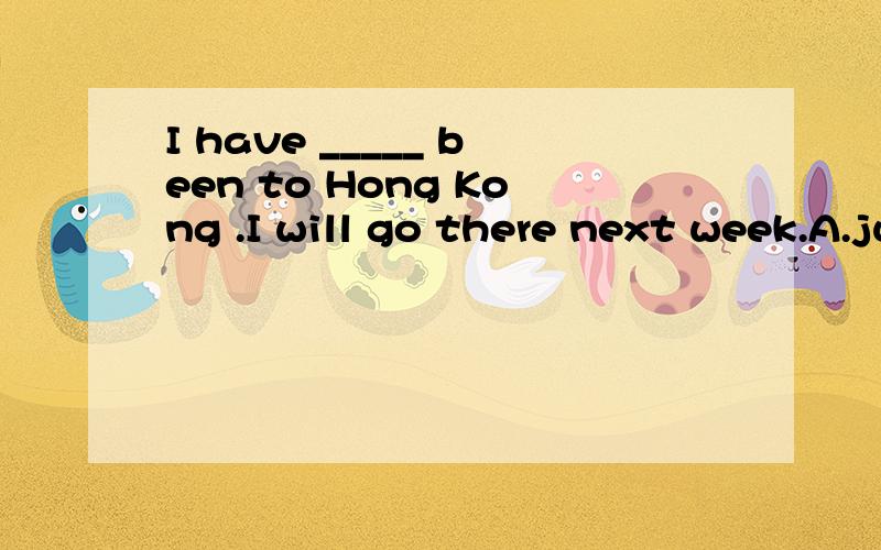 I have _____ been to Hong Kong .I will go there next week.A.just B.yet C.already D.never--_______Chongming Island?--Yes,I have already_______ there.A.Have you been to,been B.Have you been to,been to C.Will you go to,been D.Are you going to,been toThe