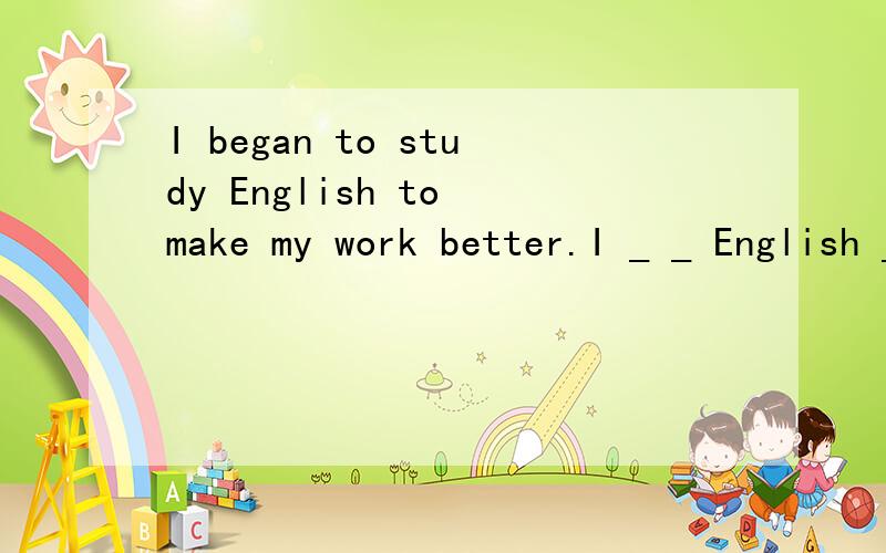 I began to study English to make my work better.I _ _ English _ to _ my work.同义句改写