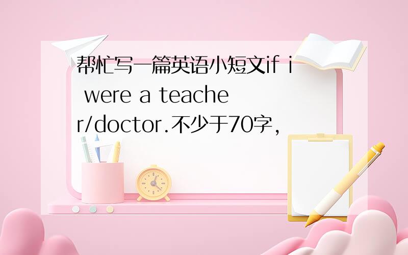 帮忙写一篇英语小短文if i were a teacher/doctor.不少于70字,