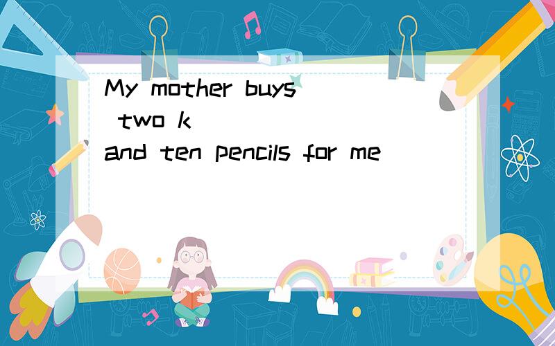 My mother buys two k_______ and ten pencils for me