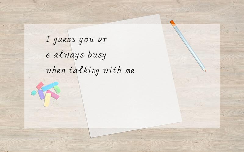 I guess you are always busy when talking with me
