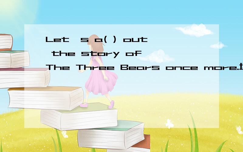 Let's a( ) out the story of The Three Bears once more.填空,首字母已给出