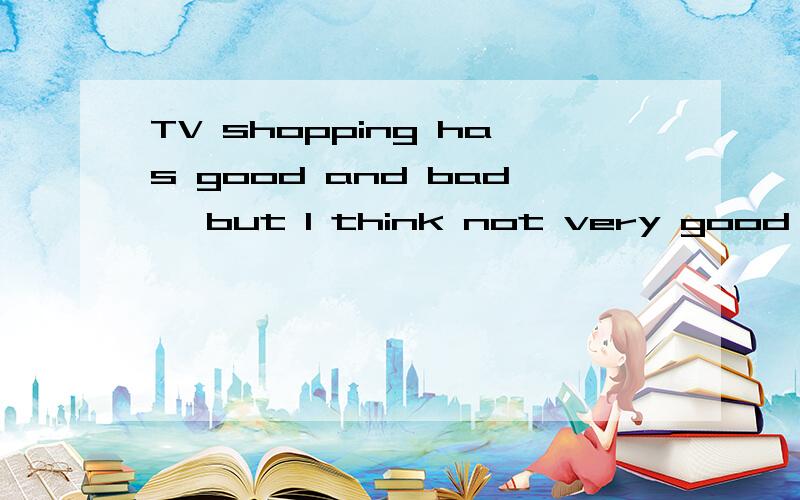 TV shopping has good and bad, but I think not very good, because television does not guarantee product quality, shopping and TV shopping is not convenient, not easy to identify good and bad, to see things not complete the purchase to later find good