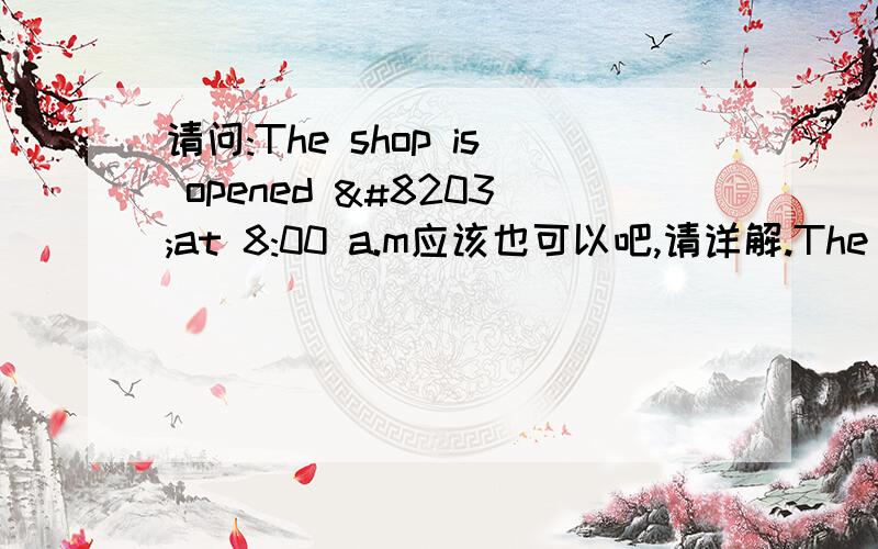 请问:The shop is opened ​at 8:00 a.m应该也可以吧,请详解.The shop ________at 8:00 a.m.and it ________ for ten hours every day.A.opens; is openB.is opened; opens C.is open; has opened D.opened; opens请问:The shop is opened at 8:00 a.