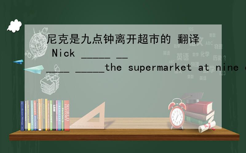 尼克是九点钟离开超市的 翻译 Nick _____ ______ _____the supermarket at nine o'clock.
