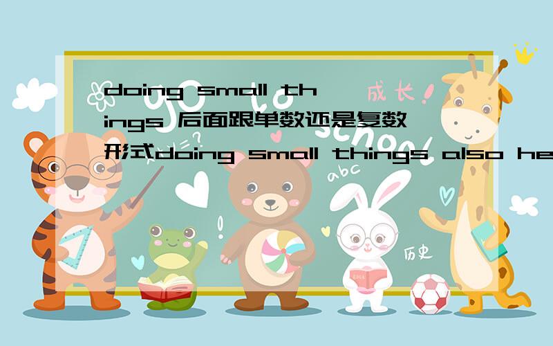 doing small things 后面跟单数还是复数形式doing small things also helps to develop  good habits.和doing small things enable us to learn basic skills to do something big.两句后面跟的动词形式怎么不一致我也感觉后面跟的