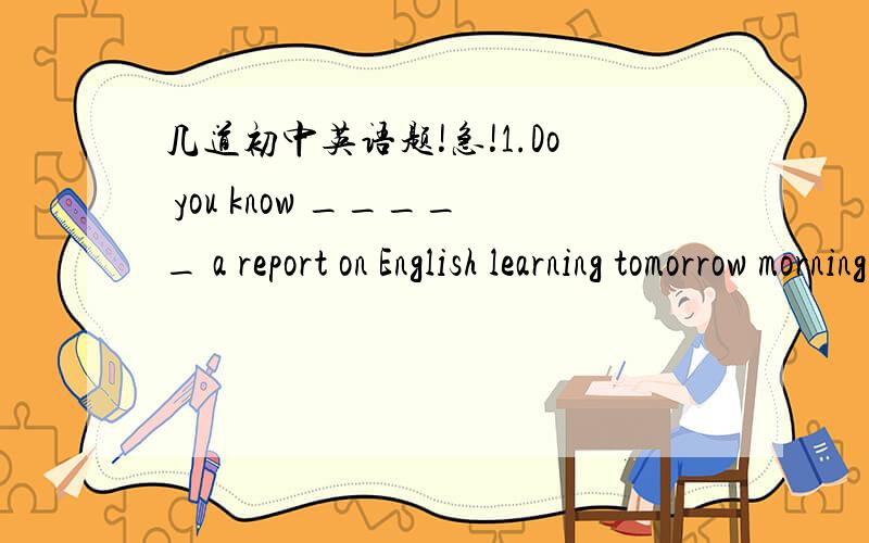 几道初中英语题!急!1.Do you know _____ a report on English learning tomorrow morning?A.is there   B.there is going to have   C.will there be   D.there is going to be2.You can't imagine _____ when the pupils received these nice presents on Chil