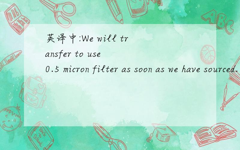 英译中:We will transfer to use 0.5 micron filter as soon as we have sourced.