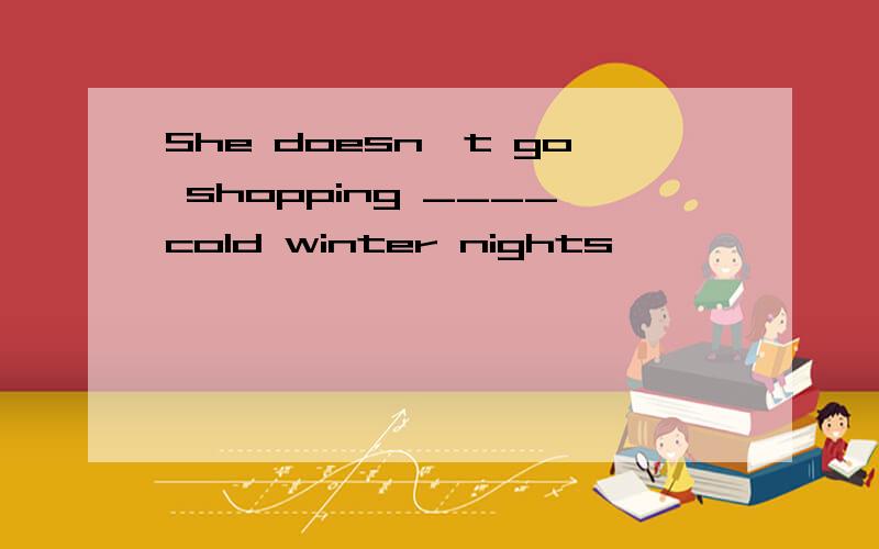 She doesn't go shopping ____cold winter nights