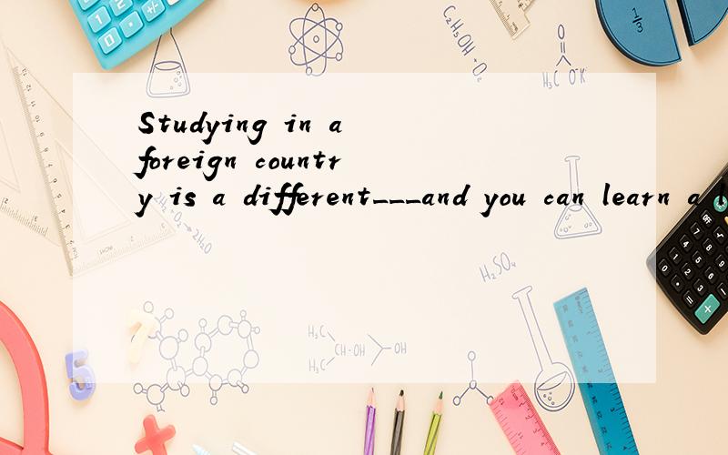 Studying in a foreign country is a different___and you can learn a lot.A.event   B.exercise   C.experience  D.exhibition选什么啊?and why?为什么?