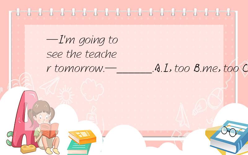 —I'm going to see the teacher tomorrow.—______.A.I,too B.me,too C.I,also D.me,either1.—I'm going to see the teacher tomorrow.—______.A.I,too B.me,too C.I,also D.me,either2.I can't tell you____he's coming or not.A.that B.if C.if taht D.taht if