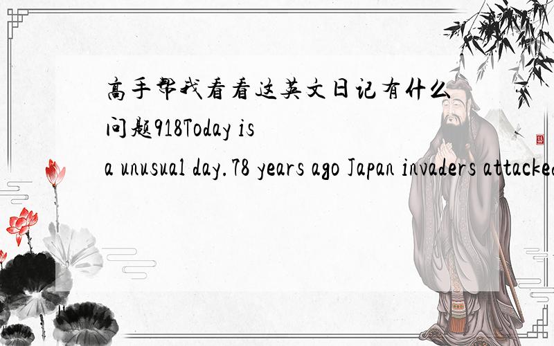 高手帮我看看这英文日记有什么问题918Today is a unusual day.78 years ago Japan invaders attacked the China city of shenyang.Since then,Chinese people endured 14 years of suffering.Japan invaders took away a numerous of wealth of China,k