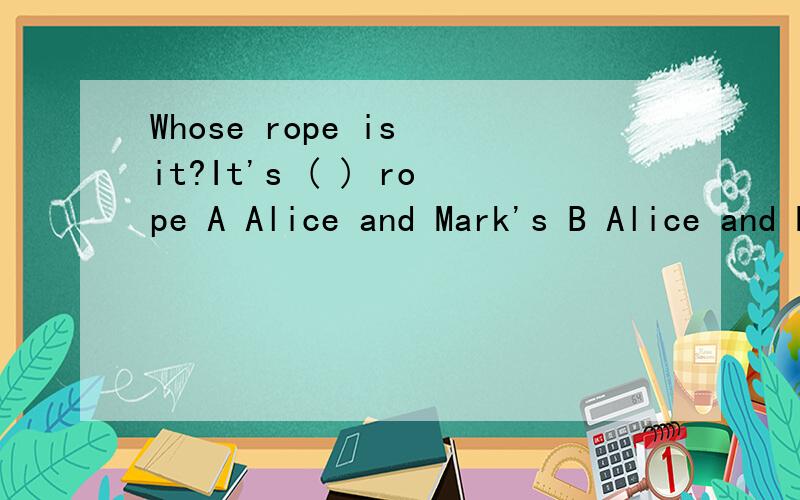 Whose rope is it?It's ( ) rope A Alice and Mark's B Alice and Mark C Alice's and Mark'sI don't like this pair of ( ) A glass B two glasses C glassesPlease put ( ) your coat .It 's cold outside A out B off C on I don't have ( ) jam .Do you have ( ) ja