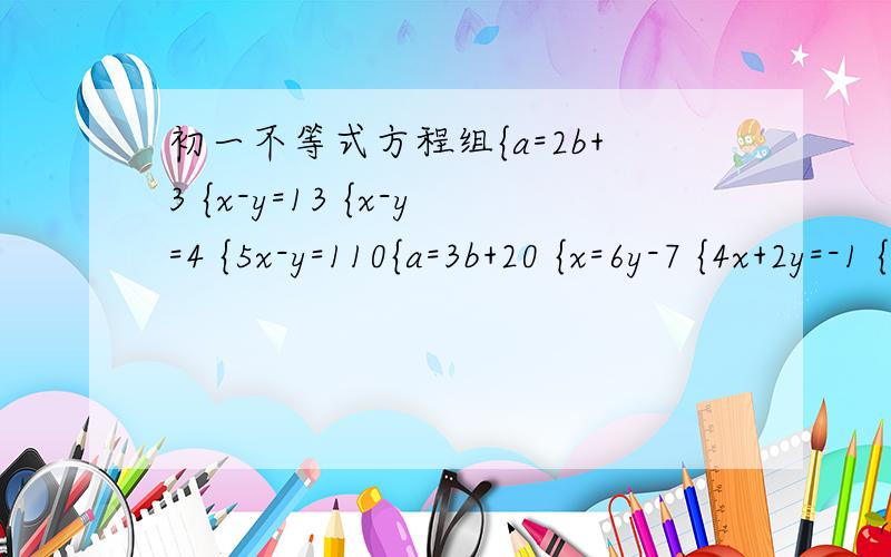 初一不等式方程组{a=2b+3 {x-y=13 {x-y=4 {5x-y=110{a=3b+20 {x=6y-7 {4x+2y=-1 {9y-x=110