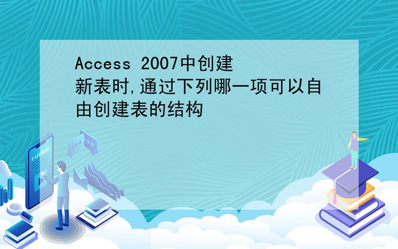 Access 2007中创建新表时,通过下列哪一项可以自由创建表的结构