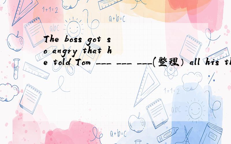 The boss got so angry that he told Tom ___ ___ ___(整理） all his things and leave his company at o