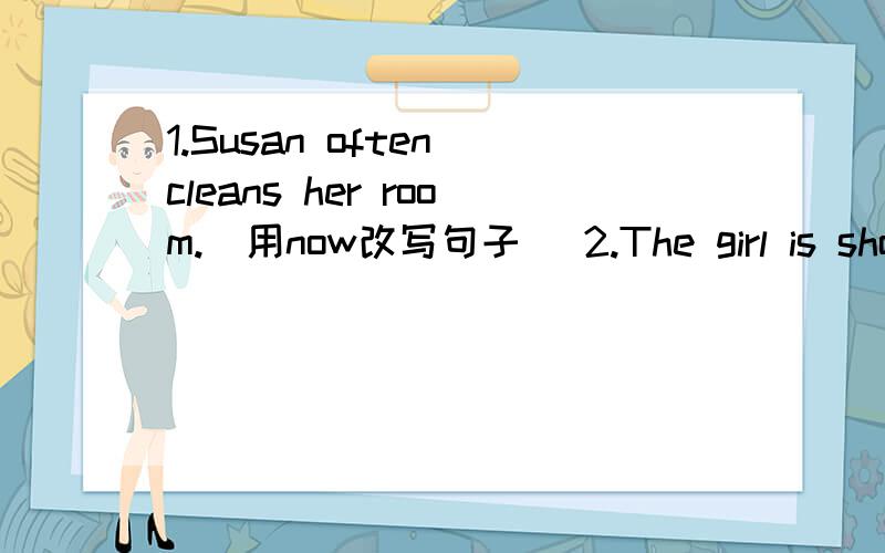 1.Susan often cleans her room.(用now改写句子) 2.The girl is shopping in the supermarket.(对 in the supermarket提问) 3.His father is cleaning the car.(对cleaning the car提问) 4.Lisa is talking with Mrs Green.(对 Mrs Green提问) 5.Her moth