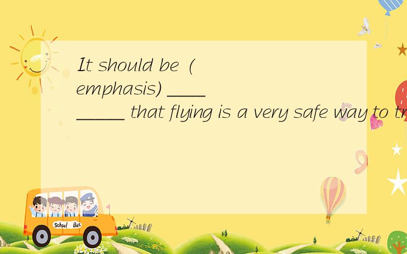 It should be (emphasis) _________ that flying is a very safe way to travel