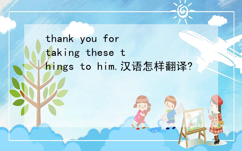 thank you for taking these things to him.汉语怎样翻译?