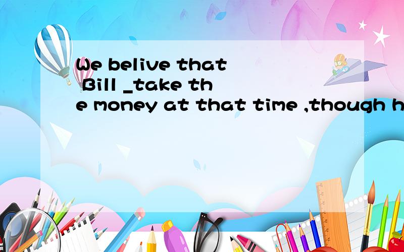 We belive that Bill _take the money at that time ,though he was poor.A have B will have C would have D had选哪个,为什么,求讲解