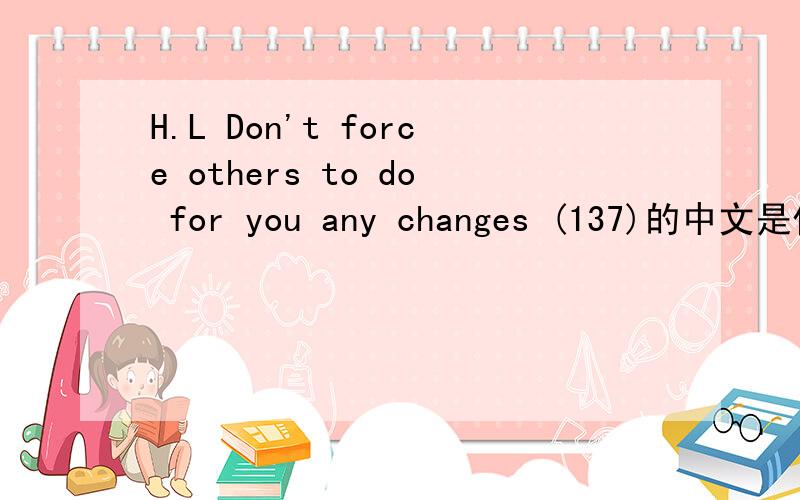H.L Don't force others to do for you any changes (137)的中文是什么意思